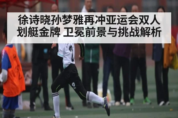 徐诗晓孙梦雅再冲亚运会双人划艇金牌 卫冕前景与挑战解析